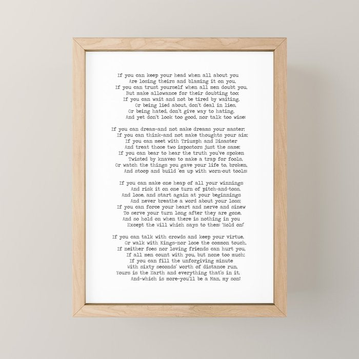 If quote by Rudyard Kipling -If you can keep your head when all about you        Are losing theirs and blaming it on you,    If you can trust yourself when all men doubt you, But make allowance for their doubting too;    Mini Art Print Gallery Image 1